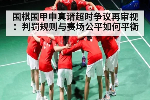 围棋围甲申真谞超时争议再审视:判罚规则与赛场公平如何平衡