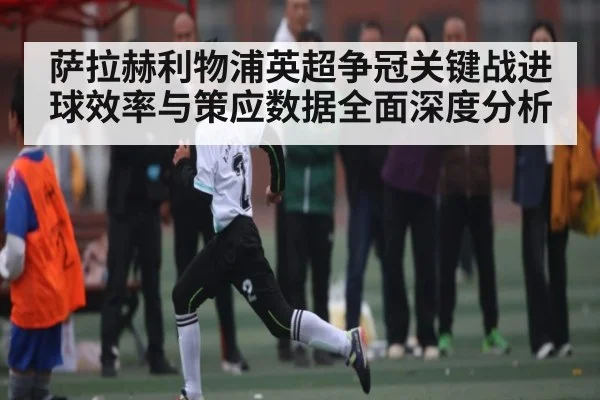 萨拉赫利物浦英超争冠关键战进球效率与策应数据全面深度分析