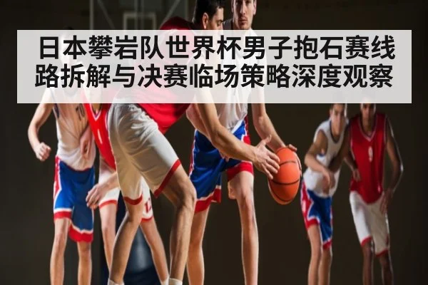 日本攀岩队世界杯男子抱石赛线路拆解与决赛临场策略深度观察